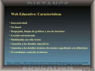 Web Educativo: Características Interactividad No lineal Despejada, limpia de gráficos y uso de interface Lección estructurada Multimedia (no sólo texto) Atención a los detalles educativos Atención a los detalles técnicos (lo técnico supeditado a lo didáctico) El estudiante controla el sistema Barroso, J. & Cabero, J. (2002) . Principios para el diseño de materiales multimedia educativos para la red. En J.I. Aguaded, J.Cabero (2002).  Educar en la red: Internet como recurso para la educación  (pp. 135-154).  Málaga: Ediciones Aljibe. 