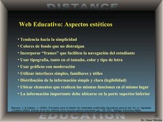 Web Educativo: Aspectos estéticos Tendencia hacia la simplicidad Colores de fondo que no distraigan Incorporar “frames” que faciliten la navegación del estudiante Usar tipografía, tanto en el tamaño, color y tipo de letra Usar gráficos con moderación Utilizar interfaces simples, familiares y útiles Distribución de la información simple y clara (legibilidad) Ubicar elementos que realicen las mismas funciones en el mismo lugar La información importante debe ubicarse en la parte superior/inferior  Barroso, J. & Cabero, J. (2002) . Principios para el diseño de materiales multimedia educativos para la red. En J.I. Aguaded, J.Cabero (2002).  Educar en la red: Internet como recurso para la educación  (pp. 135-154).  Málaga: Ediciones Aljibe. 