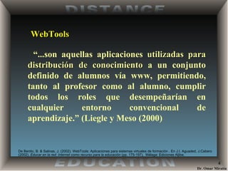 WebTools “ ...son aquellas aplicaciones  utilizadas para distribución de conocimiento  a un conjunto definido de alumnos vía www, permitiendo, tanto al profesor como al alumno, cumplir todos los roles que desempeñarían en cualquier entorno convencional de aprendizaje.” (Liegle y Meso (2000) De Benito, B. & Salinas, J. (2002) . WebTools: Aplicaciones para sistemas virtuales de formación . En J.I. Aguaded, J.Cabero (2002).  Educar en la red: Internet como recurso para la educación  (pp. 175-197).  Málaga: Ediciones Aljibe. 