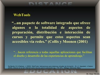 WebTools “ ...un paquete de software integrado que ofrece algunos o la totalidad de aspectos de preparación, distribución e interacción de cursos y permite que estos aspectos sean accesibles vía redes.” (Collis y Moonen (2001) “… hacen referencia a todas aquellas aplicaciones que facilitan el diseño y desarrollo de las experiencias de aprendizaje.” De Benito, B. & Salinas, J. (2002) . WebTools: Aplicaciones para sistemas virtuales de formación . En J.I. Aguaded, J.Cabero (2002).  Educar en la red: Internet como recurso para la educación  (pp. 175-197).  Málaga: Ediciones Aljibe. 