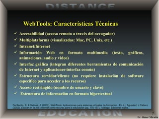 WebTools: Características Técnicas Accesabilidad (acceso remoto a través del nevagador) Multiplataforma (visualizadas: Mac, PC, Unix, etc.) Intranet/Internet  Información Web en formato multimedia (texto, gráficos, animaciones, audio y video) Interfaz gráfica (integran diferentes herramientas de comunicación de Internet y aplicaciones-interfaz común) Estructura servidor/cliente (no requiere instalación de software específico para acceder a los recurso) Acceso restringido (nombre de usuario y clave) Estructura de información en formato hipertextual De Benito, B. & Salinas, J. (2002) . WebTools: Aplicaciones para sistemas virtuales de formación . En J.I. Aguaded, J.Cabero (2002).  Educar en la red: Internet como recurso para la educación  (pp. 175-197).  Málaga: Ediciones Aljibe. 