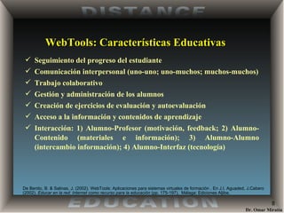 WebTools: Características Educativas Seguimiento del progreso del estudiante Comunicación interpersonal (uno-uno; uno-muchos; muchos-muchos) Trabajo colaborativo Gestión y administración de los alumnos Creación de ejercicios de evaluación y autoevaluación Acceso a la información y contenidos de aprendizaje Interacción: 1) Alumno-Profesor (motivación, feedback; 2) Alumno-Contenido (materiales e información); 3) Alumno-Alumno (intercambio información); 4) Alumno-Interfaz (tecnología) De Benito, B. & Salinas, J. (2002) . WebTools: Aplicaciones para sistemas virtuales de formación . En J.I. Aguaded, J.Cabero (2002).  Educar en la red: Internet como recurso para la educación  (pp. 175-197).  Málaga: Ediciones Aljibe. 