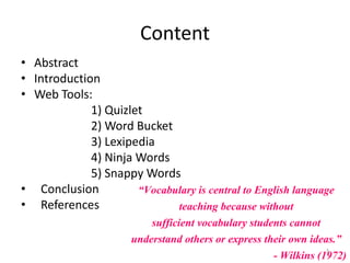 Content
• Abstract
• Introduction
• Web Tools:
1) Quizlet
2) Word Bucket
3) Lexipedia
4) Ninja Words
5) Snappy Words
• Conclusion
• References
“Vocabulary is central to English language
teaching because without
sufficient vocabulary students cannot
understand others or express their own ideas.”
- Wilkins (1972)3
 