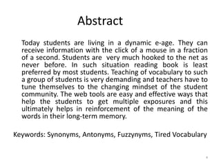 Abstract
Today students are living in a dynamic e-age. They can
receive information with the click of a mouse in a fraction
of a second. Students are very much hooked to the net as
never before. In such situation reading book is least
preferred by most students. Teaching of vocabulary to such
a group of students is very demanding and teachers have to
tune themselves to the changing mindset of the student
community. The web tools are easy and effective ways that
help the students to get multiple exposures and this
ultimately helps in reinforcement of the meaning of the
words in their long-term memory.
Keywords: Synonyms, Antonyms, Fuzzynyms, Tired Vocabulary
4
 