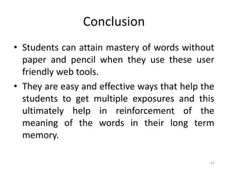 Conclusion
• Students can attain mastery of words without
paper and pencil when they use these user
friendly web tools.
• They are easy and effective ways that help the
students to get multiple exposures and this
ultimately help in reinforcement of the
meaning of the words in their long term
memory.
47
 