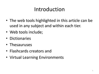 Introduction
• The web tools highlighted in this article can be
used in any subject and within each tier.
• Web tools include;
• Dictionaries
• Thesauruses
• Flashcards creators and
• Virtual Learning Environments
5
 