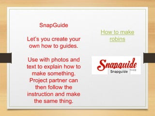 SnapGuide
Let’s you create your
own how to guides.
Use with photos and
text to explain how to
make something.
Project partner can
then follow the
instruction and make
the same thing.
How to make
robins
 