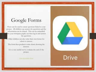Google Forms
These can be used to create questions linked to your
project. All children can answer the questions and the
information can be shared. This can be embedded
into your twinspace pupils can then log in and answer
the questions.
Older children can also write their own forms for
others to answer.
The form then produces some charts showing the
answers.
It is a very useful tool to evaluate the end of the
project.
Our favourite food
 