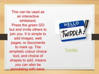 This can be used as
an interactive
whitebard.
Press the green GO
but and invite others to
join you. It is simple to
add images, web
pages, or documents
to mark up. The
simplistic colour choice
tool, and choice of
shapes to add, means
you can also be
annotating with ease.
Twiddla
 