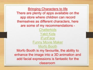 Bringing Characters to life
There are plenty of apps available on the
app store where children can record
themselves as different characters, here
are some of my recommendations -
Chatterkids
Yakit Kids
iFunFace
Funny Movie Maker
Morfo Booth
Morfo Booth is my favourite, the ability to
enhance the image into a 3D animation and
add facial expressions is fantastic for the
classroom.
 