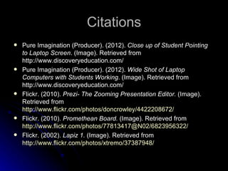 Citations
   Pure Imagination (Producer). (2012). Close up of Student Pointing
    to Laptop Screen. (Image). Retrieved from
    http://www.discoveryeducation.com/
   Pure Imagination (Producer). (2012). Wide Shot of Laptop
    Computers with Students Working. (Image). Retrieved from
    http://www.discoveryeducation.com/
   Flickr. (2010). Prezi- The Zooming Presentation Editor. (Image).
    Retrieved from
    http://www.flickr.com/photos/doncrowley/4422208672/
   Flickr. (2010). Promethean Board. (Image). Retrieved from
    http://www.flickr.com/photos/77813417@N02/6823956322/
   Flickr. (2002). Lapiz 1. (Image). Retrieved from
    http://www.flickr.com/photos/xtremo/37387948/
 