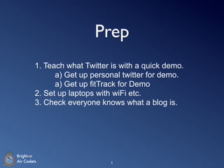 Prep
         1. Teach what Twitter is with a quick demo.
               a) Get up personal twitter for demo.
               a) Get up fitTrack for Demo
         2. Set up laptops with wiFi etc.
         3. Check everyone knows what a blog is.




Brighton
Air Cadets                    1
 
