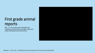 First grade animal
reports
Meacham, J. (2013, Dec. 13). Butterfly. [video file]. Retrieved from: https://youtu.be/7jlAJU37z6E
SOL 1.5: The student will investigate and
understand that animals have basic needs and
certain distinguishing characteristics.
 