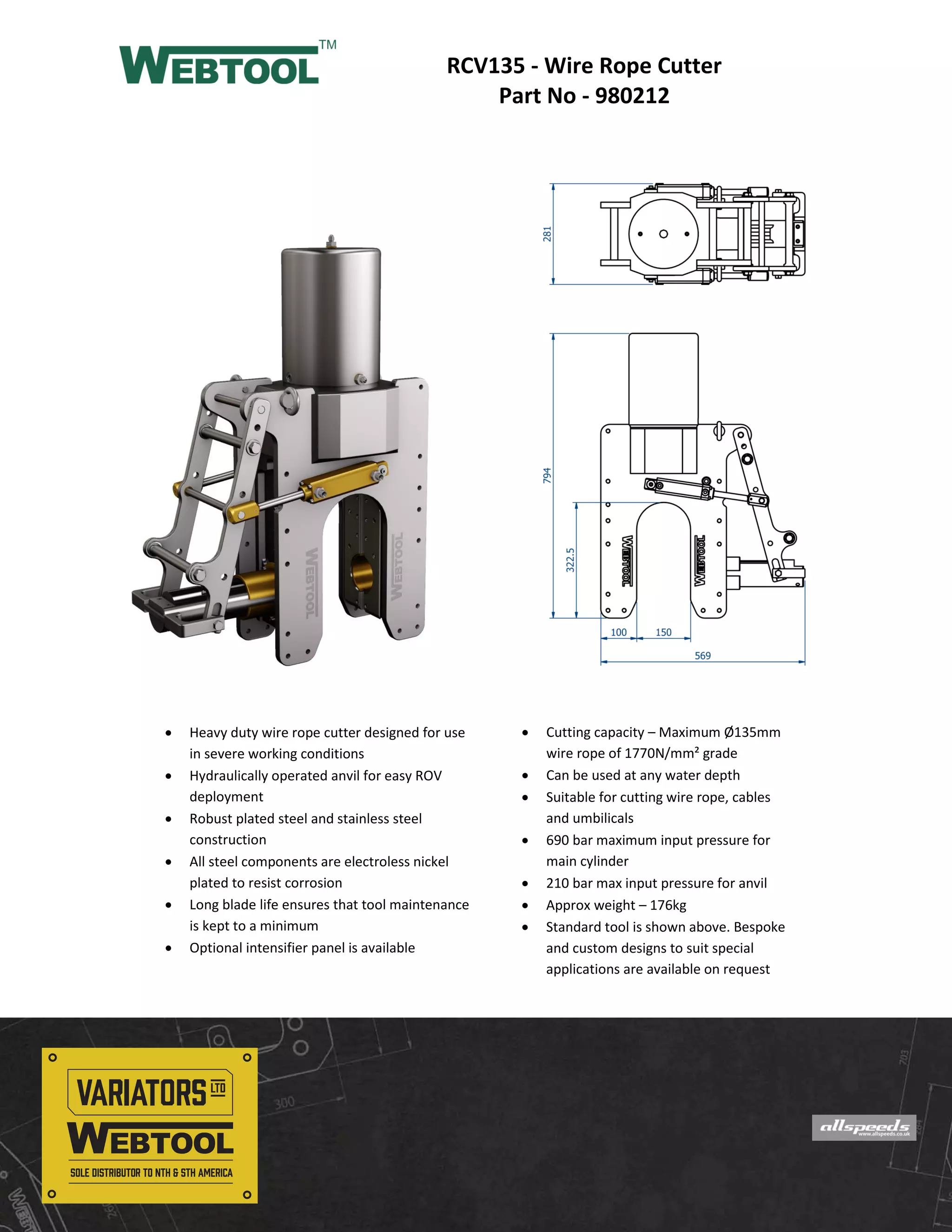  Cutting capacity – Maximum Ø135mm
wire rope of 1770N/mm² grade
Can be used at any water depth
Suitable for cutting wire rope, cables
and umbilicals
690 bar maximum input pressure for
main cylinder
210 bar max input pressure for anvil
Approx weight – 176kg
Standard tool is shown above. Bespoke
and custom designs to suit special
applications are available on request
RCV135 - Wire Rope Cutter
Part No - 980212
Heavy duty wire rope cutter designed for use
in severe working conditions
Hydraulically operated anvil for easy ROV
deployment
Robust plated steel and stainless steel
construction
All steel components are electroless nickel
plated to resist corrosion
Long blade life ensures that tool maintenance
is kept to a minimum
Optional intensifier panel is available
North & South American Distributor:
Variators Ltd.
61 Advance Rd., Unit 7, Toronto, Ontario, M8Z 2S6
Phone: (416)234-8671 Fax: (416)237-9279
Email: info@webtool-subsea.com
Webtool is a Trademark of Allspeeds Ltd
Designed and Manufactured in the UK
Tel: +44 (0)191 490 1547
Fax: +44 (0)191 477 5371
Email: northernsales@thorneandderrick.co.uk
Website: www.cablejoints.co.uk
www.thorneanderrick.co.uk