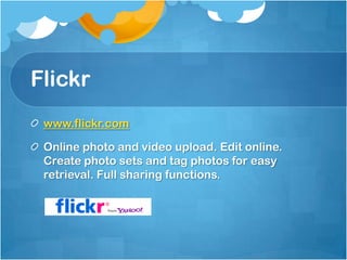 Flickr
 www.flickr.com

 Online photo and video upload. Edit online.
 Create photo sets and tag photos for easy
 retrieval. Full sharing functions.
 