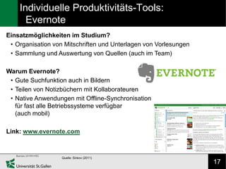 Individuelle Produktivitäts-Tools:
      Evernote
Einsatzmöglichkeiten im Studium?
 • Organisation von Mitschriften und Unterlagen von Vorlesungen
 • Sammlung und Auswertung von Quellen (auch im Team)

Warum Evernote?
 • Gute Suchfunktion auch in Bildern
 • Teilen von Notizbüchern mit Kollaborateuren
 • Native Anwendungen mit Offline-Synchronisation
   für fast alle Betriebssysteme verfügbar
   (auch mobil)

Link: www.evernote.com



                   Quelle: Sinkov (2011)
                                                                  17
 