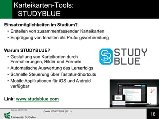 Karteikarten-Tools:
     STUDYBLUE
Einsatzmöglichkeiten im Studium?
 • Erstellen von zusammenfassenden Karteikarten
 • Einprägung von Inhalten als Prüfungsvorbereitung

Warum STUDYBLUE?
 • Gestaltung von Karteikarten durch
   Formatierungen, Bilder und Formeln
 • Automatische Auswertung des Lernerfolgs
 • Schnelle Steuerung über Tastatur-Shortcuts
 • Mobile Applikationen für iOS und Android
   verfügbar

Link: www.studyblue.com

                   Quelle: STUDYBLUE (2011)
                                                      18
 