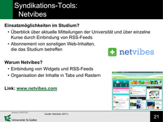 Syndikations-Tools:
     Netvibes
Einsatzmöglichkeiten im Studium?
 • Überblick über aktuelle Mitteilungen der Universität und über einzelne
   Kurse durch Einbindung von RSS-Feeds
 • Abonnement von sonstigen Web-Inhalten,
   die das Studium betreffen

Warum Netvibes?
 • Einbindung von Widgets und RSS-Feeds
 • Organisation der Inhalte in Tabs und Rastern

Link: www.netvibes.com




                    Quelle: Netvibes (2011)
                                                                            21
 