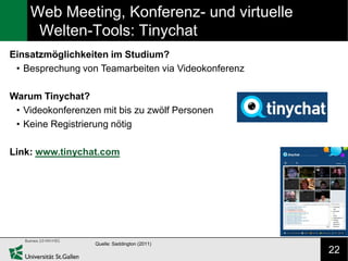 Web Meeting, Konferenz- und virtuelle
     Welten-Tools: Tinychat
Einsatzmöglichkeiten im Studium?
 • Besprechung von Teamarbeiten via Videokonferenz

Warum Tinychat?
 • Videokonferenzen mit bis zu zwölf Personen
 • Keine Registrierung nötig

Link: www.tinychat.com




                  Quelle: Saddington (2011)
                                                     22
 