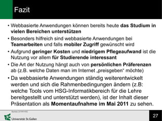 Fazit

• Webbasierte Anwendungen können bereits heute das Studium in
  vielen Bereichen unterstützen
• Besonders hilfreich sind webbasierte Anwendungen bei
  Teamarbeiten und falls mobiler Zugriff gewünscht wird
• Aufgrund geringer Kosten und niedrigem Pflegeaufwand ist die
  Nutzung vor allem für Studierende interessant
• Die Art der Nutzung hängt auch von persönlichen Präferenzen
  ab (z.B. welche Daten man im Internet „preisgeben“ möchte)
• Da webbasierte Anwendungen ständig weiterentwickelt
  werden und sich die Rahmenbedingungen ändern (z.B:
  welche Tools vom HSG-Informatikbereich für die Lehre
  bereitgestellt und unterstützt werden), ist der Inhalt dieser
  Präsentation als Momentaufnahme im Mai 2011 zu sehen.

                                                              27
 