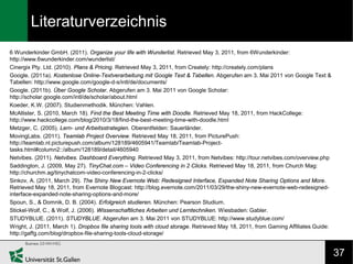 Literaturverzeichnis
6 Wunderkinder GmbH. (2011). Organize your life with Wunderlist. Retrieved May 3, 2011, from 6Wunderkinder:
http://www.6wunderkinder.com/wunderlist/
Cinergix Pty. Ltd. (2010). Plans & Pricing. Retrieved May 3, 2011, from Creately: http://creately.com/plans
Google. (2011a). Kostenlose Online-Textverarbeitung mit Google Text & Tabellen. Abgerufen am 3. Mai 2011 von Google Text &
Tabellen: http://www.google.com/google-d-s/intl/de/documents/
Google. (2011b). Über Google Scholar. Abgerufen am 3. Mai 2011 von Google Scholar:
http://scholar.google.com/intl/de/scholar/about.html
Koeder, K.W. (2007). Studienmethodik. München: Vahlen.
McAllister, S. (2010, March 18). Find the Best Meeting Time with Doodle. Retrieved May 18, 2011, from HackCollege:
http://www.hackcollege.com/blog/2010/3/18/find-the-best-meeting-time-with-doodle.html
Metzger, C. (2005). Lern- und Arbeitsstrategien. Oberentfelden: Sauerländer.
MovingLabs. (2011). Teamlab Project Overview. Retrieved May 18, 2011, from PicturePush:
http://teamlab.nl.picturepush.com/album/128189/4605941/Teamlab/Teamlab-Project-
tasks.html#column2::/album/128189/detail/4605940
Netvibes. (2011). Netvibes. Dashboard Everything. Retrieved May 3, 2011, from Netvibes: http://tour.netvibes.com/overview.php
Saddington, J. (2009, May 27). TinyChat.com – Video Conferencing in 2 Clicks. Retrieved May 18, 2011, from Church Mag:
http://churchm.ag/tinychatcom-video-conferencing-in-2-clicks/
Sinkov, A. (2011, March 29). The Shiny New Evernote Web: Redesigned Interface, Expanded Note Sharing Options and More.
Retrieved May 18, 2011, from Evernote Blogcast: http://blog.evernote.com/2011/03/29/the-shiny-new-evernote-web-redesigned-
interface-expanded-note-sharing-options-and-more/
Spoun, S., & Domnik, D. B. (2004). Erfolgreich studieren. München: Pearson Studium.
Stickel-Wolf, C., & Wolf, J. (2006). Wissenschaftliches Arbeiten und Lerntechniken. Wiesbaden: Gabler.
STUDYBLUE. (2011). STUDYBLUE. Abgerufen am 3. Mai 2011 von STUDYBLUE: http://www.studyblue.com/
Wright, J. (2011, March 1). Dropbox file sharing tools with cloud storage. Retrieved May 18, 2011, from Gaming Affiliates Guide:
http://gaffg.com/blog/dropbox-file-sharing-tools-cloud-storage/


                                                                                                                                   37
 