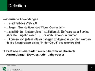 Definition


Webbasierte Anwendungen…
 • …sind Teil des Web 2.0
 • …folgen Grundsätzen des Cloud Computings
 • …sind für den Nutzer ohne Installation als Software as a Service
   über die Eingabe einer URL im Web-Browser aufrufbar
 • …können von jedem internetfähigen Endgerät aufgerufen werden,
   da die Nutzerdaten online “in der Cloud” gespeichert sind

 Fast alle Studierenden nutzen bereits webbasierte
  Anwendungen (bewusst oder unbewusst)



                                                                  7
 