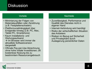 Diskussion

                Vorteile                                Nachteile

• Minimierung der Folgen von              • Zuverlässigkeit, Performance und
  Materialausfällen oder Zerstörung         Qualität des Dienstes nicht in
  (z.B. Festplattenschaden)                 eigener Hand
• Plattformunabhängigkeit über            • Internet-Verbindung wird benötigt
  Endgeräte hinweg (z.B. PC, Mac,         • Risiko der wirtschaftlichen Situation
  Tablet PC, Smartphone)                    des Anbieters
• Kaum Installations- und                 • Risiken im Bezug auf Sicherheit
  Wartungsaufwand                           und Privatsphäre durch
   Im Browser wird immer die               Auslagerung persönlicher Daten
  aktuellste Softwareversion
  dargestellt
• Oftmals Pay-per-Use Abrechnung
  ohne hohe initiale Investitionen; oft
  kostenlose Nutzung bis zu
  bestimmtem Ressourcengebrauch



                                                                                8
 