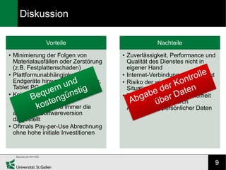 Diskussion

              Vorteile                             Nachteile

• Minimierung der Folgen von          • Zuverlässigkeit, Performance und
  Materialausfällen oder Zerstörung     Qualität des Dienstes nicht in
  (z.B. Festplattenschaden)             eigener Hand
• Plattformunabhängigkeit über        • Internet-Verbindung wird benötigt
  Endgeräte hinweg (z.B. PC, Mac,     • Risiko der wirtschaftlichen
  Tablet PC, Smartphone)                Situation des Anbieters
• Kein Installations- und             • Risiken im Bezug auf Sicherheit
  Wartungsaufwand                       und Privatsphäre durch
   Im Browser wird immer die           Auslagerung persönlicher Daten
  aktuellste Softwareversion
  dargestellt
• Oftmals Pay-per-Use Abrechnung
  ohne hohe initiale Investitionen




                                                                        9
 