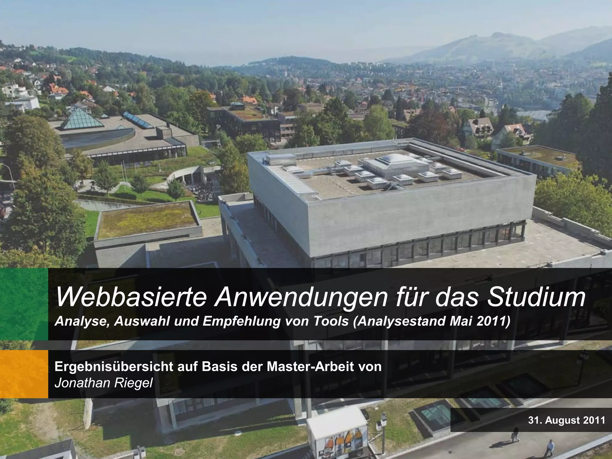 Webbasierte Anwendungen für das Studium
Analyse, Auswahl und Empfehlung von Tools (Analysestand Mai 2011)


Ergebnisübersicht auf Basis der Master-Arbeit von
Jonathan Riegel

                                                                    31. August 2011
 