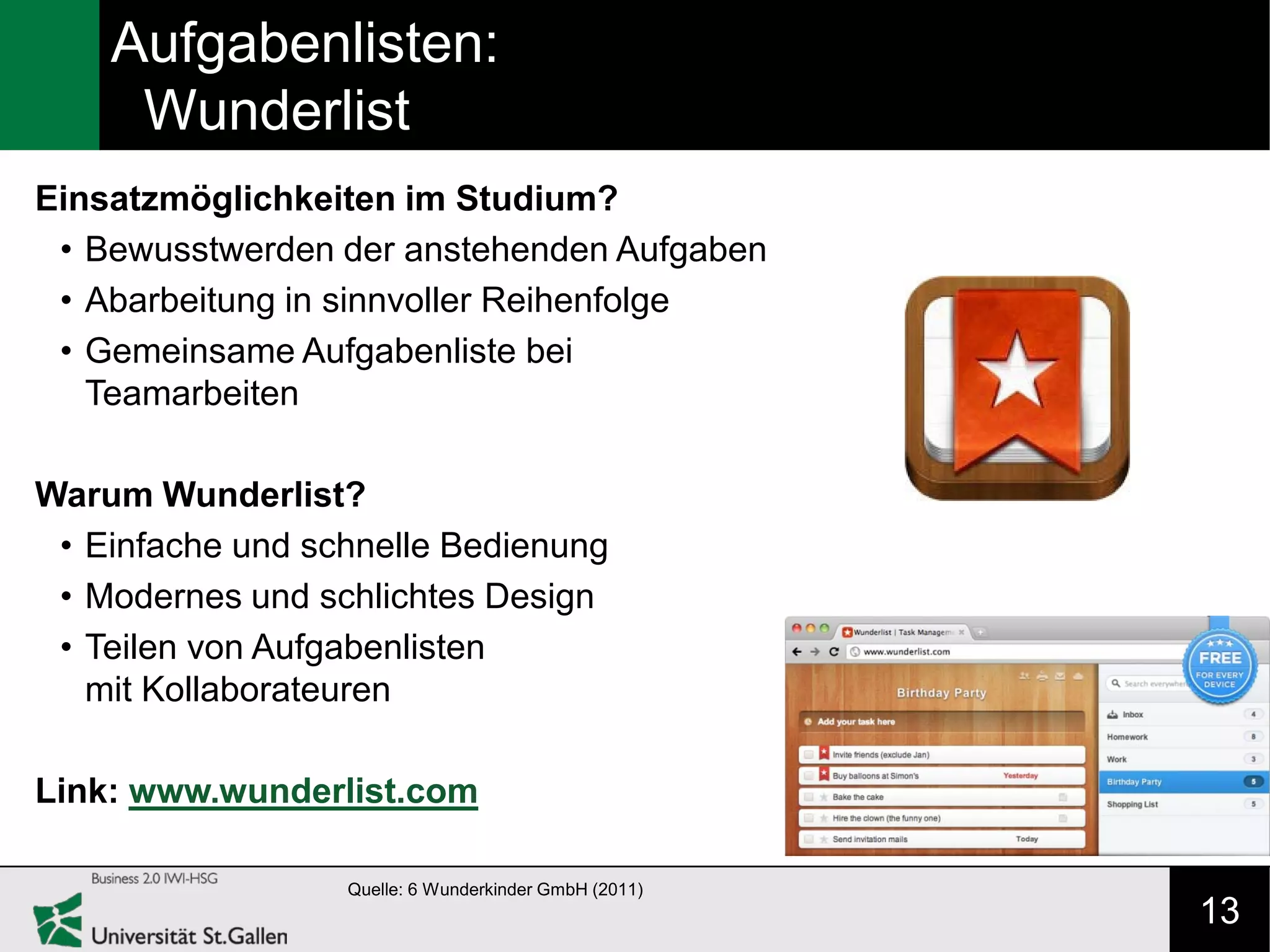 Aufgabenlisten:
     Wunderlist
Einsatzmöglichkeiten im Studium?
 • Bewusstwerden der anstehenden Aufgaben
 • Abarbeitung in sinnvoller Reihenfolge
 • Gemeinsame Aufgabenliste bei
   Teamarbeiten

Warum Wunderlist?
 • Einfache und schnelle Bedienung
 • Modernes und schlichtes Design
 • Teilen von Aufgabenlisten
   mit Kollaborateuren

Link: www.wunderlist.com

                  Quelle: 6 Wunderkinder GmbH (2011)
                                                       13
 