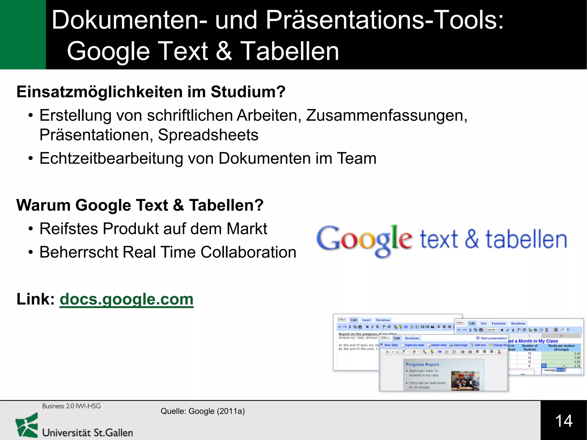 Dokumenten- und Präsentations-Tools:
     Google Text & Tabellen
Einsatzmöglichkeiten im Studium?
 • Erstellung von schriftlichen Arbeiten, Zusammenfassungen,
   Präsentationen, Spreadsheets
 • Echtzeitbearbeitung von Dokumenten im Team

Warum Google Text & Tabellen?
 • Reifstes Produkt auf dem Markt
 • Beherrscht Real Time Collaboration

Link: docs.google.com




                   Quelle: Google (2011a)
                                                               14
 