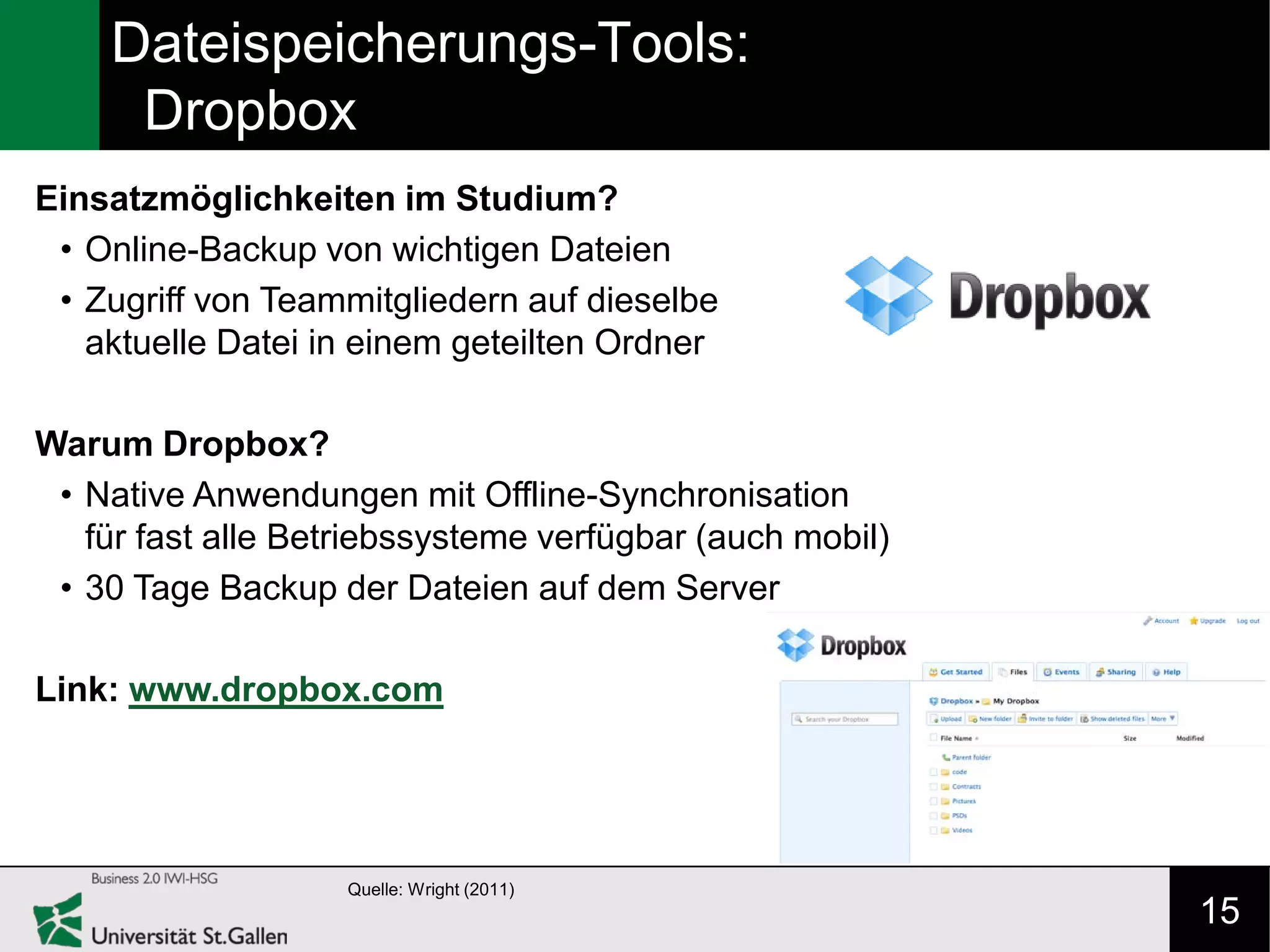 Dateispeicherungs-Tools:
     Dropbox
Einsatzmöglichkeiten im Studium?
 • Online-Backup von wichtigen Dateien
 • Zugriff von Teammitgliedern auf dieselbe
   aktuelle Datei in einem geteilten Ordner

Warum Dropbox?
 • Native Anwendungen mit Offline-Synchronisation
   für fast alle Betriebssysteme verfügbar (auch mobil)
 • 30 Tage Backup der Dateien auf dem Server

Link: www.dropbox.com




                    Quelle: Wright (2011)
                                                          15
 