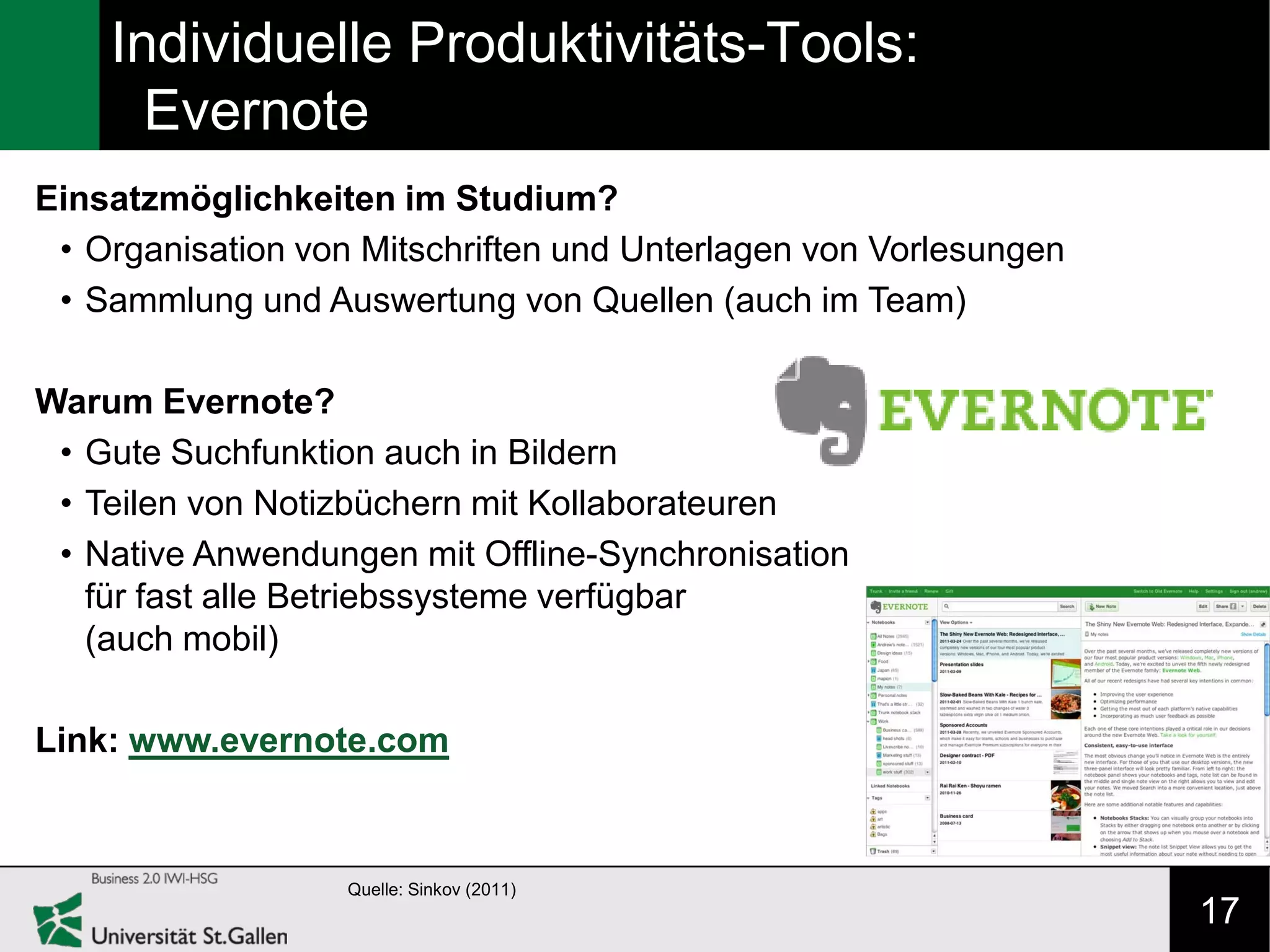 Individuelle Produktivitäts-Tools:
      Evernote
Einsatzmöglichkeiten im Studium?
 • Organisation von Mitschriften und Unterlagen von Vorlesungen
 • Sammlung und Auswertung von Quellen (auch im Team)

Warum Evernote?
 • Gute Suchfunktion auch in Bildern
 • Teilen von Notizbüchern mit Kollaborateuren
 • Native Anwendungen mit Offline-Synchronisation
   für fast alle Betriebssysteme verfügbar
   (auch mobil)

Link: www.evernote.com



                   Quelle: Sinkov (2011)
                                                                  17
 