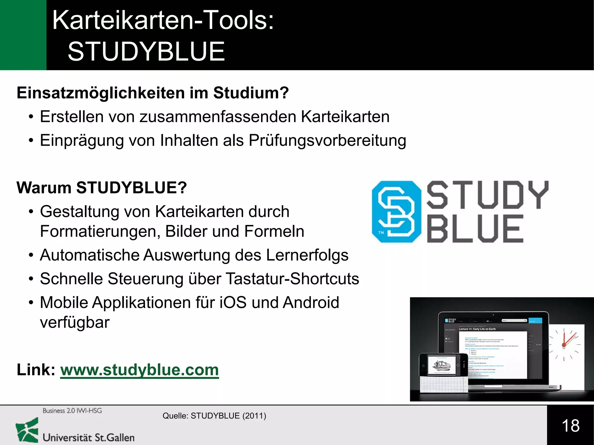 Karteikarten-Tools:
     STUDYBLUE
Einsatzmöglichkeiten im Studium?
 • Erstellen von zusammenfassenden Karteikarten
 • Einprägung von Inhalten als Prüfungsvorbereitung

Warum STUDYBLUE?
 • Gestaltung von Karteikarten durch
   Formatierungen, Bilder und Formeln
 • Automatische Auswertung des Lernerfolgs
 • Schnelle Steuerung über Tastatur-Shortcuts
 • Mobile Applikationen für iOS und Android
   verfügbar

Link: www.studyblue.com

                   Quelle: STUDYBLUE (2011)
                                                      18
 