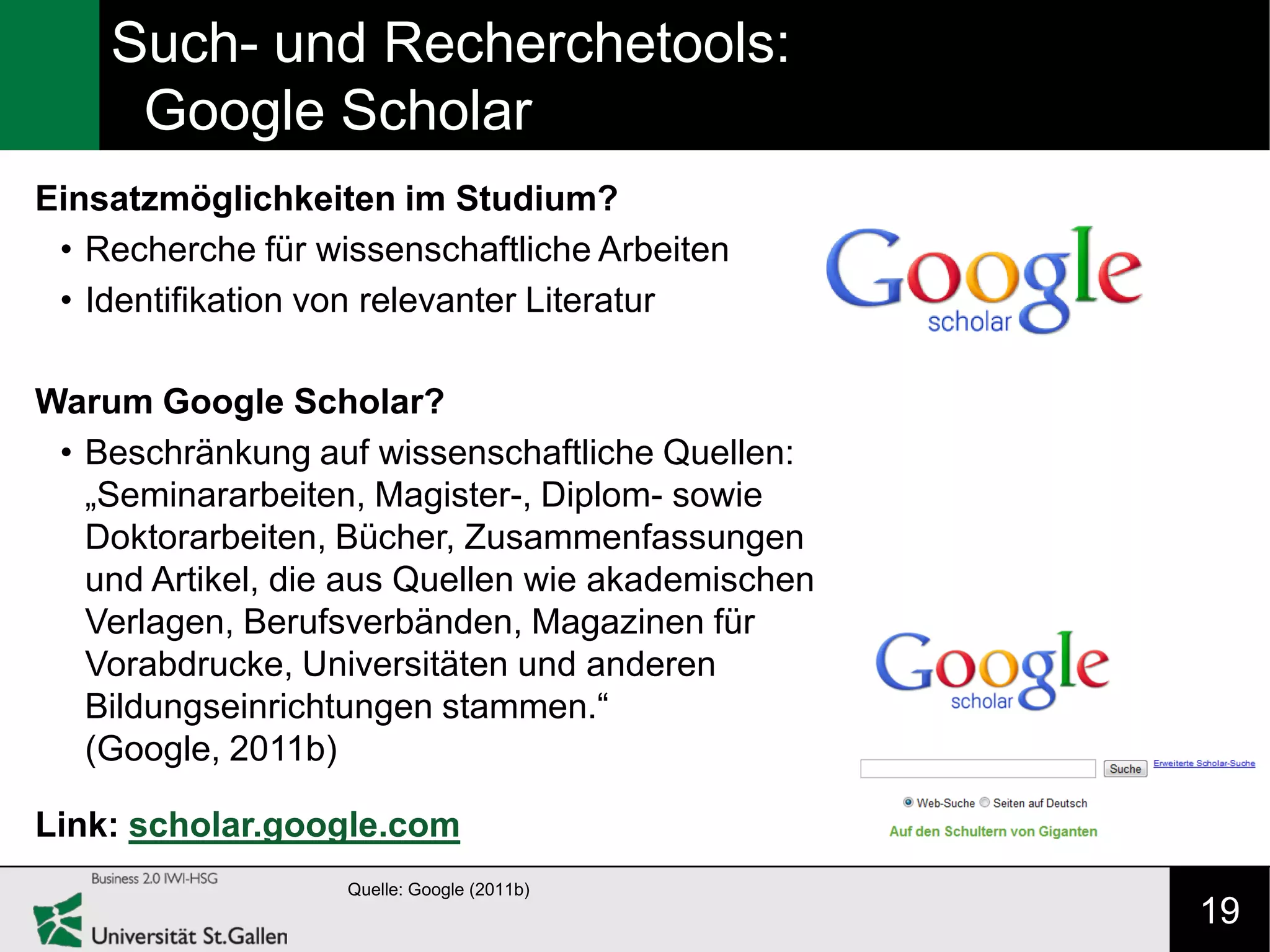 Such- und Recherchetools:
     Google Scholar
Einsatzmöglichkeiten im Studium?
 • Recherche für wissenschaftliche Arbeiten
 • Identifikation von relevanter Literatur

Warum Google Scholar?
 • Beschränkung auf wissenschaftliche Quellen:
   „Seminararbeiten, Magister-, Diplom- sowie
   Doktorarbeiten, Bücher, Zusammenfassungen
   und Artikel, die aus Quellen wie akademischen
   Verlagen, Berufsverbänden, Magazinen für
   Vorabdrucke, Universitäten und anderen
   Bildungseinrichtungen stammen.“
   (Google, 2011b)

Link: scholar.google.com
                   Quelle: Google (2011b)
                                                   19
 