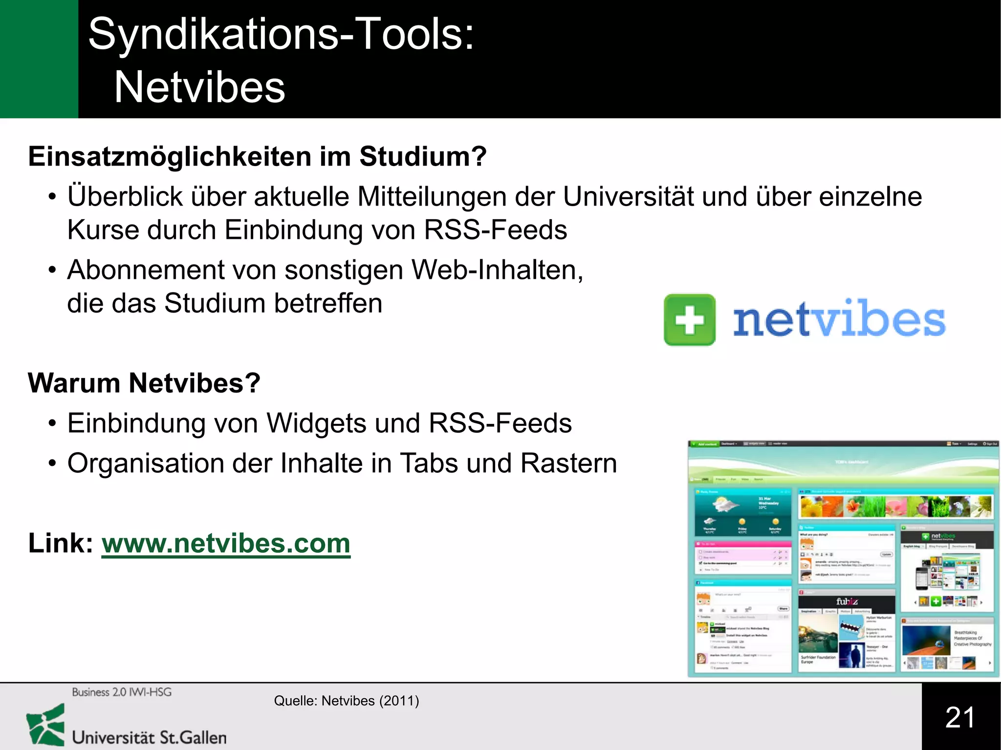 Syndikations-Tools:
     Netvibes
Einsatzmöglichkeiten im Studium?
 • Überblick über aktuelle Mitteilungen der Universität und über einzelne
   Kurse durch Einbindung von RSS-Feeds
 • Abonnement von sonstigen Web-Inhalten,
   die das Studium betreffen

Warum Netvibes?
 • Einbindung von Widgets und RSS-Feeds
 • Organisation der Inhalte in Tabs und Rastern

Link: www.netvibes.com




                    Quelle: Netvibes (2011)
                                                                            21
 