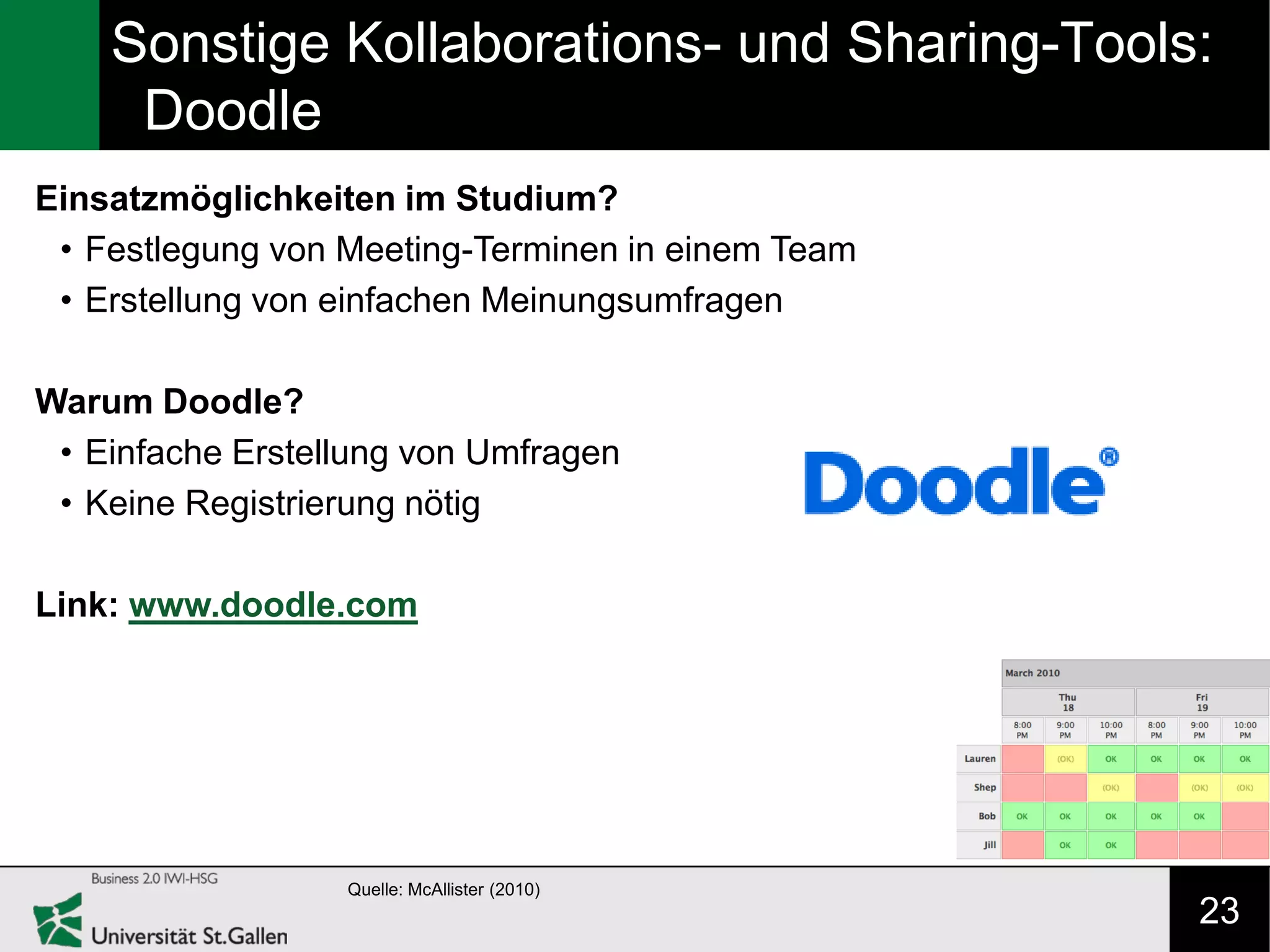 Sonstige Kollaborations- und Sharing-Tools:
     Doodle
Einsatzmöglichkeiten im Studium?
 • Festlegung von Meeting-Terminen in einem Team
 • Erstellung von einfachen Meinungsumfragen

Warum Doodle?
 • Einfache Erstellung von Umfragen
 • Keine Registrierung nötig

Link: www.doodle.com




                  Quelle: McAllister (2010)
                                                   23
 