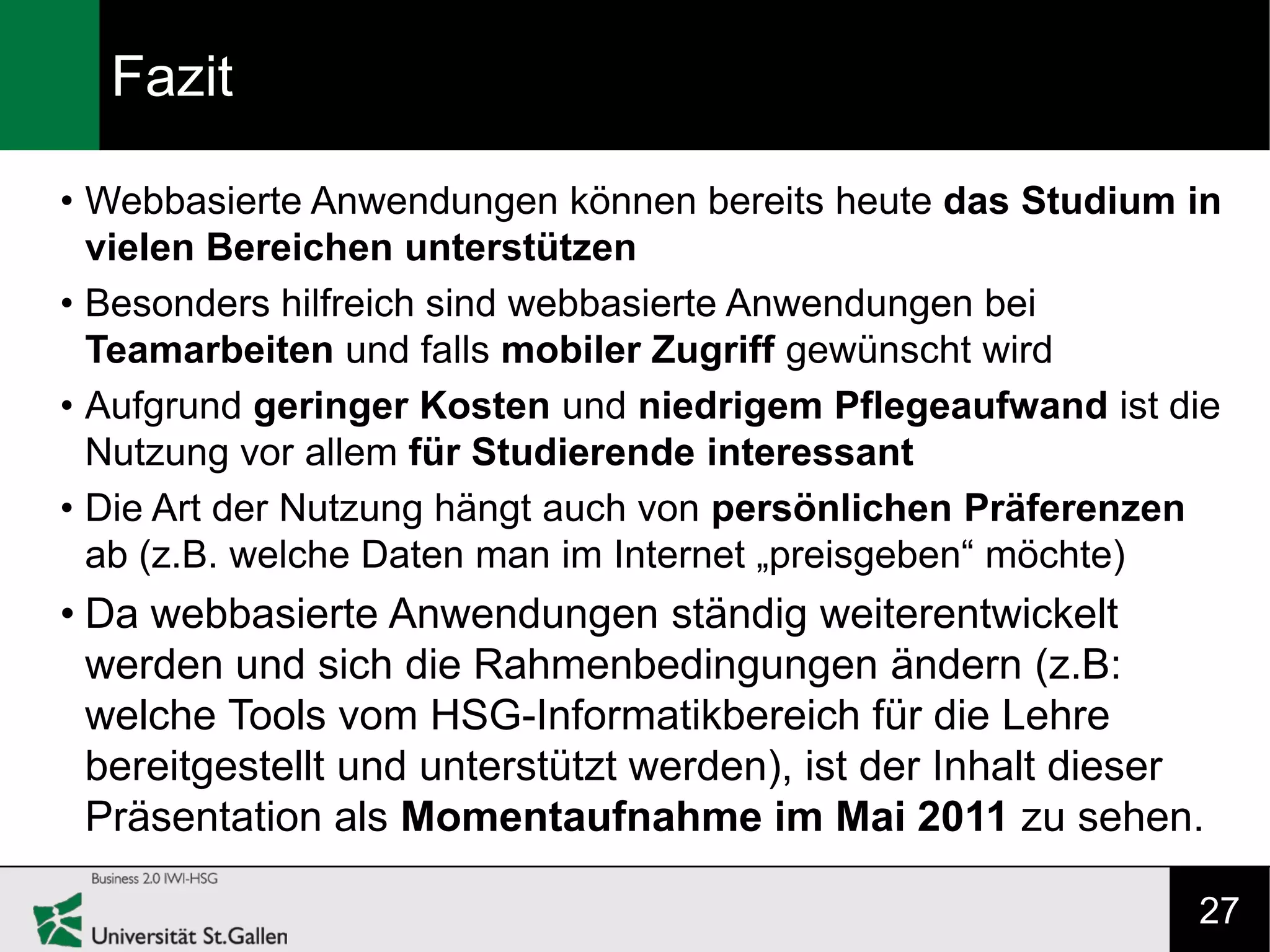 Fazit

• Webbasierte Anwendungen können bereits heute das Studium in
  vielen Bereichen unterstützen
• Besonders hilfreich sind webbasierte Anwendungen bei
  Teamarbeiten und falls mobiler Zugriff gewünscht wird
• Aufgrund geringer Kosten und niedrigem Pflegeaufwand ist die
  Nutzung vor allem für Studierende interessant
• Die Art der Nutzung hängt auch von persönlichen Präferenzen
  ab (z.B. welche Daten man im Internet „preisgeben“ möchte)
• Da webbasierte Anwendungen ständig weiterentwickelt
  werden und sich die Rahmenbedingungen ändern (z.B:
  welche Tools vom HSG-Informatikbereich für die Lehre
  bereitgestellt und unterstützt werden), ist der Inhalt dieser
  Präsentation als Momentaufnahme im Mai 2011 zu sehen.

                                                              27
 