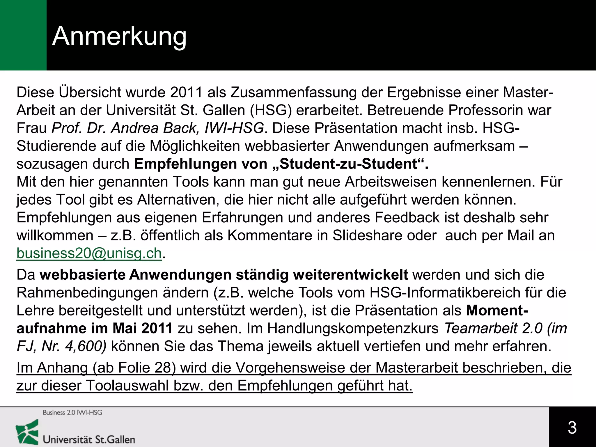 Anmerkung
Diese Übersicht wurde 2011 als Zusammenfassung der Ergebnisse einer Master-
Arbeit an der Universität St. Gallen (HSG) erarbeitet. Betreuende Professorin war
Frau Prof. Dr. Andrea Back, IWI-HSG. Diese Präsentation macht insb. HSG-
Studierende auf die Möglichkeiten webbasierter Anwendungen aufmerksam –
sozusagen durch Empfehlungen von „Student-zu-Student“.
Mit den hier genannten Tools kann man gut neue Arbeitsweisen kennenlernen. Für
jedes Tool gibt es Alternativen, die hier nicht alle aufgeführt werden können.
Empfehlungen aus eigenen Erfahrungen und anderes Feedback ist deshalb sehr
willkommen – z.B. öffentlich als Kommentare in Slideshare oder auch per Mail an
business20@unisg.ch.
Da webbasierte Anwendungen ständig weiterentwickelt werden und sich die
Rahmenbedingungen ändern (z.B. welche Tools vom HSG-Informatikbereich für die
Lehre bereitgestellt und unterstützt werden), ist die Präsentation als Moment-
aufnahme im Mai 2011 zu sehen. Im Handlungskompetenzkurs Teamarbeit 2.0 (im
FJ, Nr. 4,600) können Sie das Thema jeweils aktuell vertiefen und mehr erfahren.
Im Anhang (ab Folie 28) wird die Vorgehensweise der Masterarbeit beschrieben, die
zur dieser Toolauswahl bzw. den Empfehlungen geführt hat.

                                                                                3
 