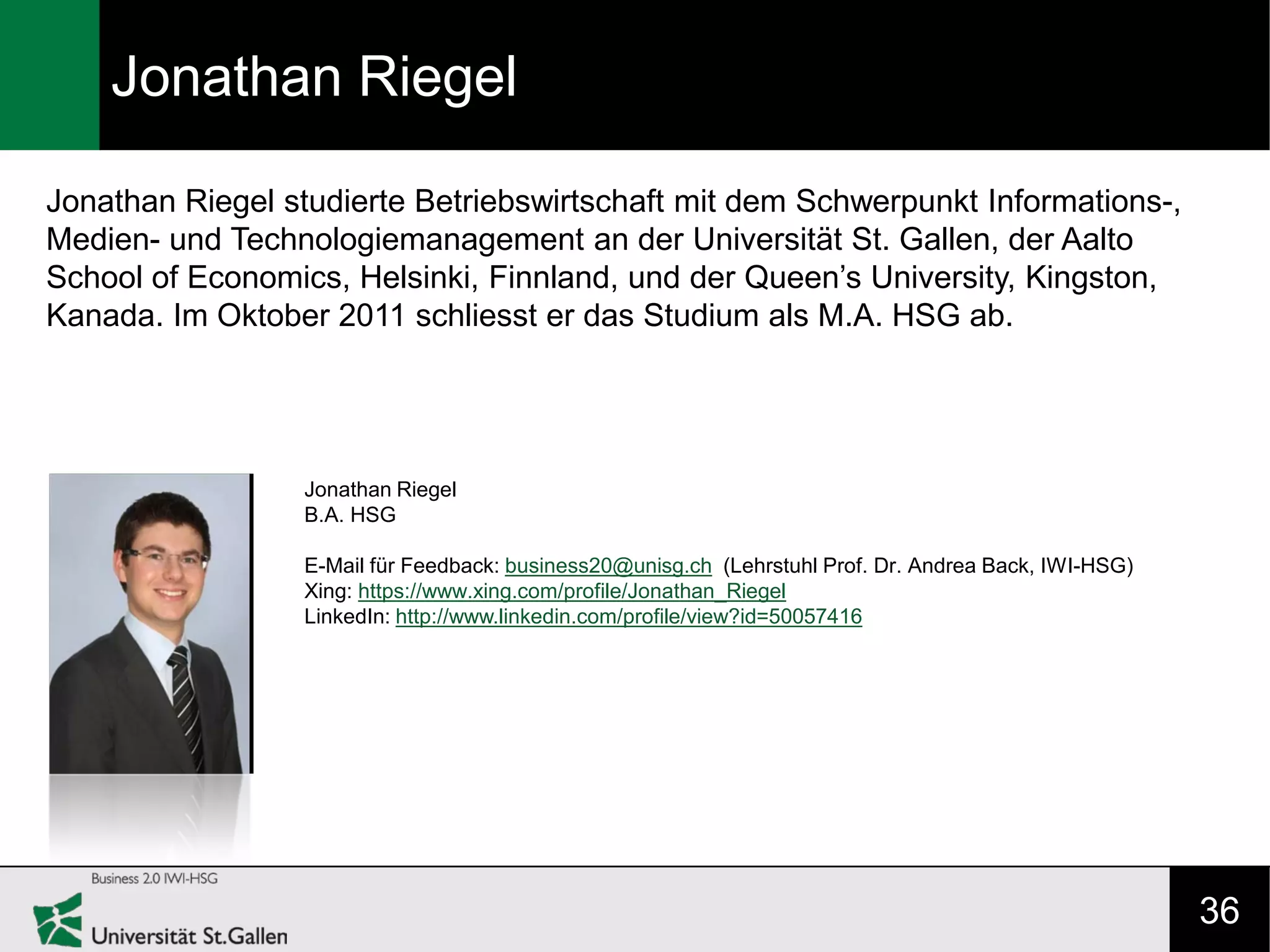 Jonathan Riegel

Jonathan Riegel studierte Betriebswirtschaft mit dem Schwerpunkt Informations-,
Medien- und Technologiemanagement an der Universität St. Gallen, der Aalto
School of Economics, Helsinki, Finnland, und der Queen’s University, Kingston,
Kanada. Im Oktober 2011 schliesst er das Studium als M.A. HSG ab.




                 Jonathan Riegel
                 B.A. HSG

                 E-Mail für Feedback: business20@unisg.ch (Lehrstuhl Prof. Dr. Andrea Back, IWI-HSG)
                 Xing: https://www.xing.com/profile/Jonathan_Riegel
                 LinkedIn: http://www.linkedin.com/profile/view?id=50057416




                                                                                                       36
 