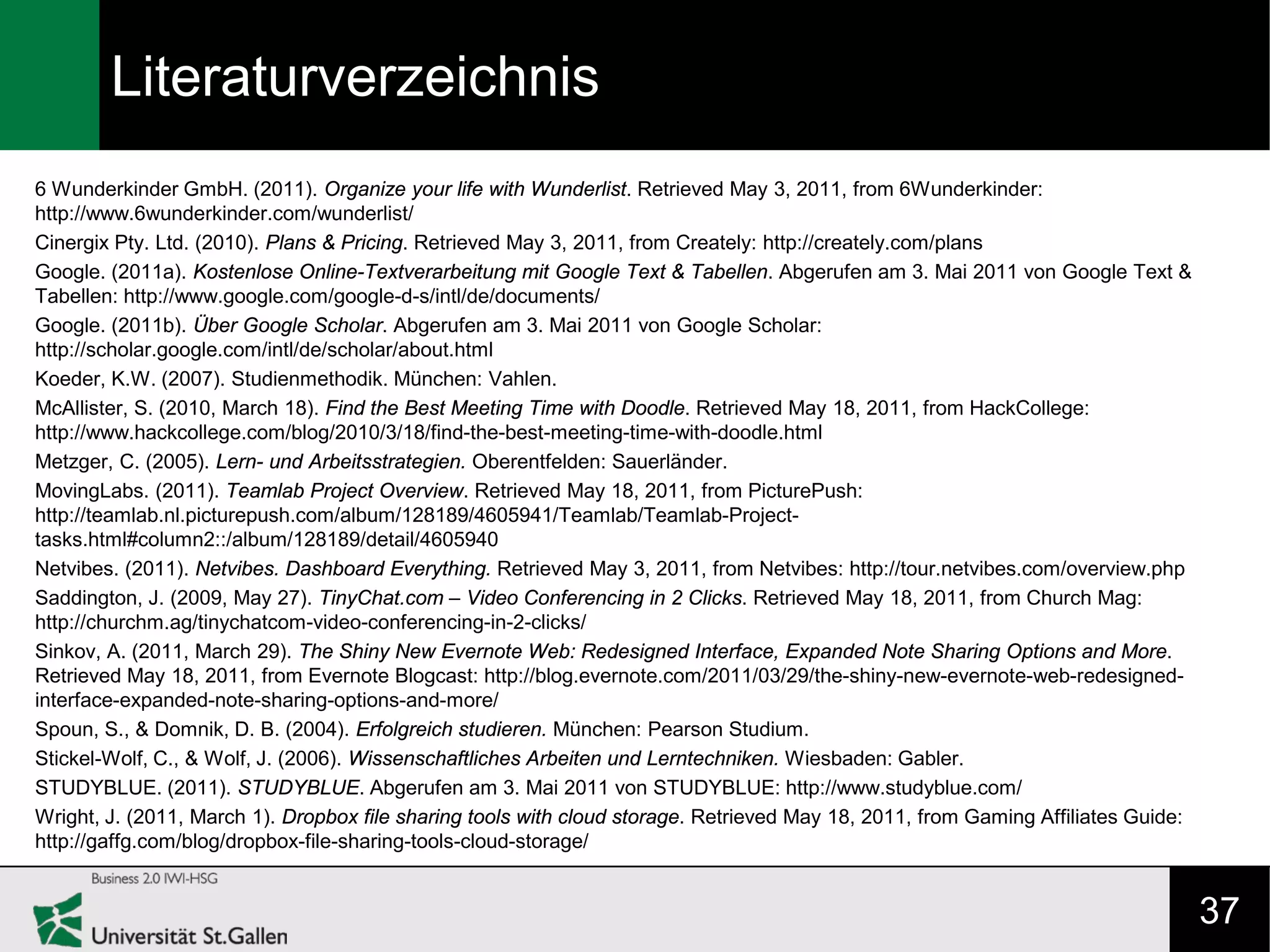 Literaturverzeichnis
6 Wunderkinder GmbH. (2011). Organize your life with Wunderlist. Retrieved May 3, 2011, from 6Wunderkinder:
http://www.6wunderkinder.com/wunderlist/
Cinergix Pty. Ltd. (2010). Plans & Pricing. Retrieved May 3, 2011, from Creately: http://creately.com/plans
Google. (2011a). Kostenlose Online-Textverarbeitung mit Google Text & Tabellen. Abgerufen am 3. Mai 2011 von Google Text &
Tabellen: http://www.google.com/google-d-s/intl/de/documents/
Google. (2011b). Über Google Scholar. Abgerufen am 3. Mai 2011 von Google Scholar:
http://scholar.google.com/intl/de/scholar/about.html
Koeder, K.W. (2007). Studienmethodik. München: Vahlen.
McAllister, S. (2010, March 18). Find the Best Meeting Time with Doodle. Retrieved May 18, 2011, from HackCollege:
http://www.hackcollege.com/blog/2010/3/18/find-the-best-meeting-time-with-doodle.html
Metzger, C. (2005). Lern- und Arbeitsstrategien. Oberentfelden: Sauerländer.
MovingLabs. (2011). Teamlab Project Overview. Retrieved May 18, 2011, from PicturePush:
http://teamlab.nl.picturepush.com/album/128189/4605941/Teamlab/Teamlab-Project-
tasks.html#column2::/album/128189/detail/4605940
Netvibes. (2011). Netvibes. Dashboard Everything. Retrieved May 3, 2011, from Netvibes: http://tour.netvibes.com/overview.php
Saddington, J. (2009, May 27). TinyChat.com – Video Conferencing in 2 Clicks. Retrieved May 18, 2011, from Church Mag:
http://churchm.ag/tinychatcom-video-conferencing-in-2-clicks/
Sinkov, A. (2011, March 29). The Shiny New Evernote Web: Redesigned Interface, Expanded Note Sharing Options and More.
Retrieved May 18, 2011, from Evernote Blogcast: http://blog.evernote.com/2011/03/29/the-shiny-new-evernote-web-redesigned-
interface-expanded-note-sharing-options-and-more/
Spoun, S., & Domnik, D. B. (2004). Erfolgreich studieren. München: Pearson Studium.
Stickel-Wolf, C., & Wolf, J. (2006). Wissenschaftliches Arbeiten und Lerntechniken. Wiesbaden: Gabler.
STUDYBLUE. (2011). STUDYBLUE. Abgerufen am 3. Mai 2011 von STUDYBLUE: http://www.studyblue.com/
Wright, J. (2011, March 1). Dropbox file sharing tools with cloud storage. Retrieved May 18, 2011, from Gaming Affiliates Guide:
http://gaffg.com/blog/dropbox-file-sharing-tools-cloud-storage/


                                                                                                                                   37
 