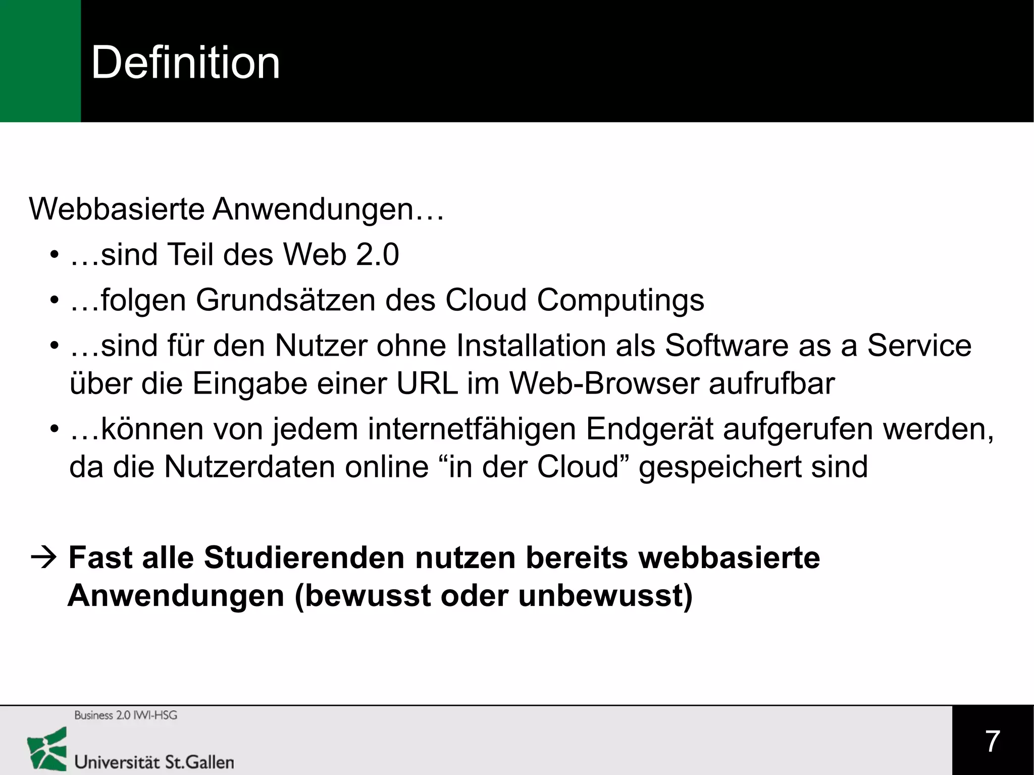Definition


Webbasierte Anwendungen…
 • …sind Teil des Web 2.0
 • …folgen Grundsätzen des Cloud Computings
 • …sind für den Nutzer ohne Installation als Software as a Service
   über die Eingabe einer URL im Web-Browser aufrufbar
 • …können von jedem internetfähigen Endgerät aufgerufen werden,
   da die Nutzerdaten online “in der Cloud” gespeichert sind

 Fast alle Studierenden nutzen bereits webbasierte
  Anwendungen (bewusst oder unbewusst)



                                                                  7
 