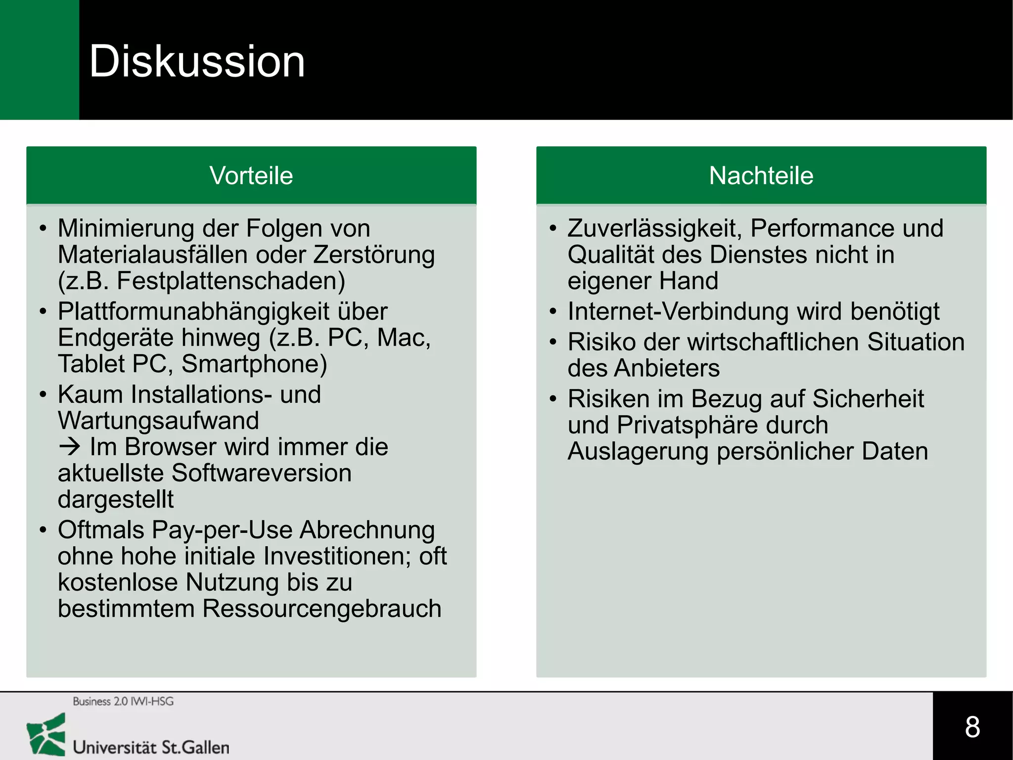 Diskussion

                Vorteile                                Nachteile

• Minimierung der Folgen von              • Zuverlässigkeit, Performance und
  Materialausfällen oder Zerstörung         Qualität des Dienstes nicht in
  (z.B. Festplattenschaden)                 eigener Hand
• Plattformunabhängigkeit über            • Internet-Verbindung wird benötigt
  Endgeräte hinweg (z.B. PC, Mac,         • Risiko der wirtschaftlichen Situation
  Tablet PC, Smartphone)                    des Anbieters
• Kaum Installations- und                 • Risiken im Bezug auf Sicherheit
  Wartungsaufwand                           und Privatsphäre durch
   Im Browser wird immer die               Auslagerung persönlicher Daten
  aktuellste Softwareversion
  dargestellt
• Oftmals Pay-per-Use Abrechnung
  ohne hohe initiale Investitionen; oft
  kostenlose Nutzung bis zu
  bestimmtem Ressourcengebrauch



                                                                                8
 