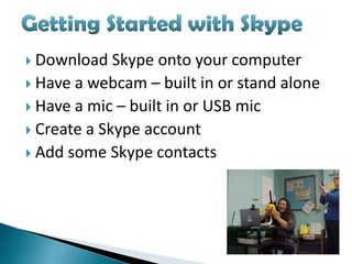  Download   Skype onto your computer
 Have a webcam – built in or stand alone
 Have a mic – built in or USB mic
 Create a Skype account
 Add some Skype contacts
 