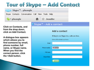 Click on Contacts, and
from the drop down,
click on Add Contact.

A dialogue box appears
which allows you to
find someone by email,
phone number, full
name, or Skype name.
When you find the
correct person, click
the +Add button.
 