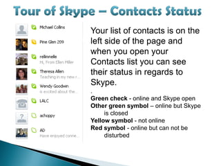Your list of contacts is on the
left side of the page and
when you open your
Contacts list you can see
their status in regards to
Skype.
.
Green check - online and Skype open
Other green symbol – online but Skype
     is closed
Yellow symbol - not online
Red symbol - online but can not be
     disturbed
 