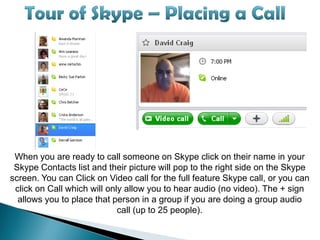 When you are ready to call someone on Skype click on their name in your
 Skype Contacts list and their picture will pop to the right side on the Skype
screen. You can Click on Video call for the full feature Skype call, or you can
 click on Call which will only allow you to hear audio (no video). The + sign
  allows you to place that person in a group if you are doing a group audio
                             call (up to 25 people).
 
