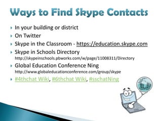    In your building or district
   On Twitter
   Skype in the Classroom - https://education.skype.com
   Skype in Schools Directory
    http://skypeinschools.pbworks.com/w/page/11008311/Directory
   Global Education Conference Ning
    http://www.globaleducationconference.com/group/skype
   #4thchat Wiki, #6thchat Wiki, #sschatNing
 