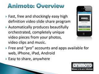  Fast, free and shockingly easy high
  definition video slide share program
 Automatically produces beautifully
  orchestrated, completely unique
  video pieces from your photos,
  video clips and music.
 Free and “pro” accounts and apps available for
  web, iPhone, iPad, Android
 Easy to share, anywhere
 