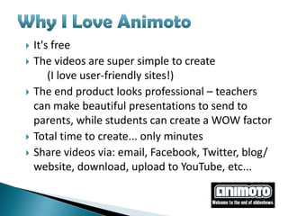    It's free
   The videos are super simple to create
        (I love user-friendly sites!)
   The end product looks professional – teachers
    can make beautiful presentations to send to
    parents, while students can create a WOW factor
   Total time to create... only minutes
   Share videos via: email, Facebook, Twitter, blog/
    website, download, upload to YouTube, etc...
 